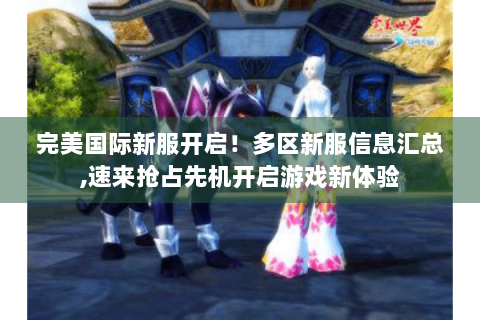 完美国际新服开启！多区新服信息汇总,速来抢占先机开启游戏新体验