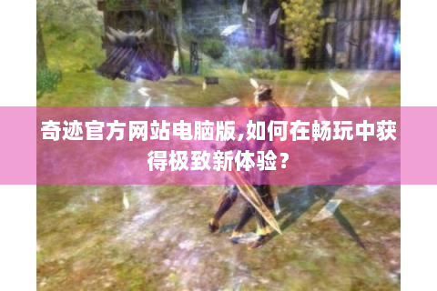 奇迹官方网站电脑版,如何在畅玩中获得极致新体验？