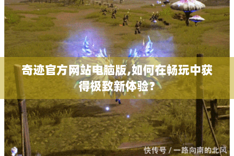 奇迹官方网站电脑版,如何在畅玩中获得极致新体验？