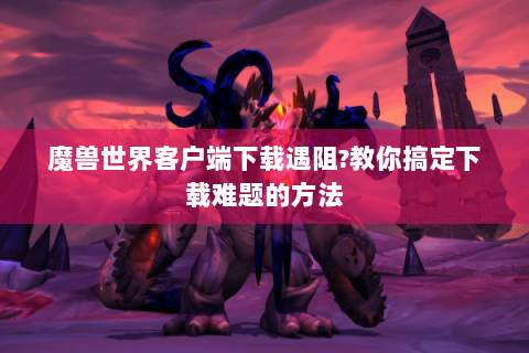 魔兽世界客户端下载遇阻?教你搞定下载难题的方法