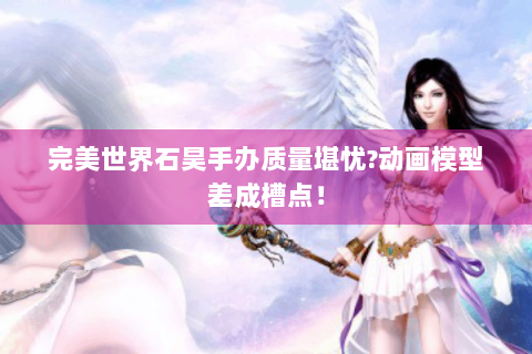 完美世界石昊手办质量堪忧?动画模型差成槽点！