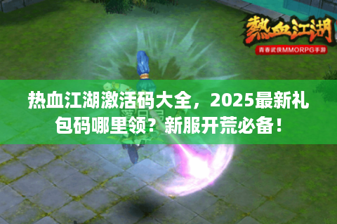 热血江湖激活码大全，2025最新礼包码哪里领？新服开荒必备！