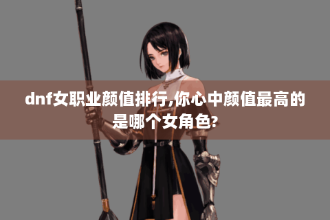 dnf女职业颜值排行,你心中颜值最高的是哪个女角色?