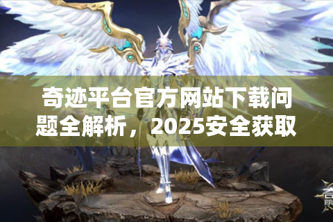 奇迹平台官方网站下载问题全解析，2025安全获取指南？