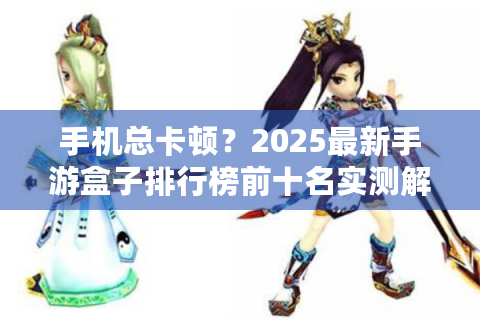 手机总卡顿？2025最新手游盒子排行榜前十名实测解忧！