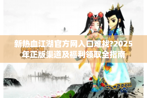 新热血江湖官方网入口难找?2025年正版渠道及福利领取全指南