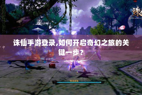 诛仙手游登录,如何开启奇幻之旅的关键一步？
