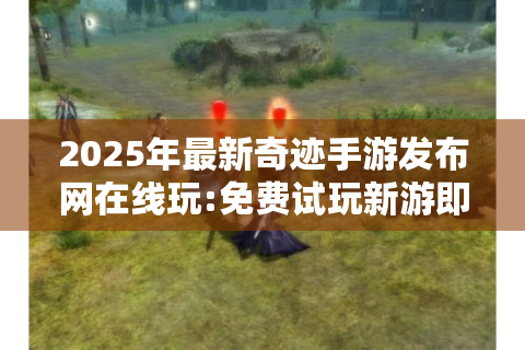 2025年最新奇迹手游发布网在线玩:免费试玩新游即刻开启!