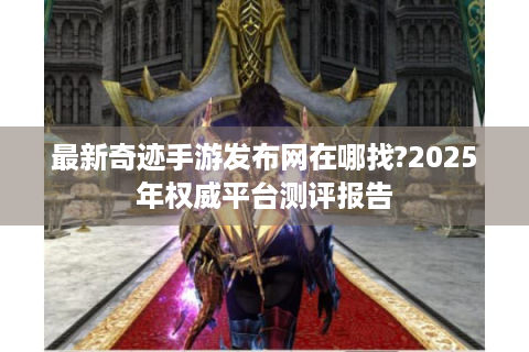 最新奇迹手游发布网在哪找?2025年权威平台测评报告