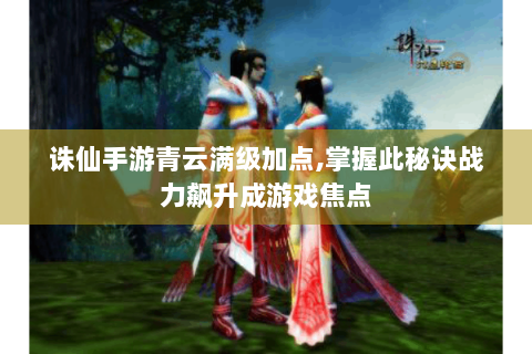诛仙手游青云满级加点,掌握此秘诀战力飙升成游戏焦点