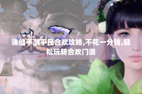 诛仙手游平民合欢攻略,不花一分钱,轻松玩转合欢门派