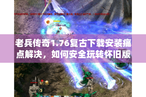 老兵传奇1.76复古下载安装痛点解决，如何安全玩转怀旧版？