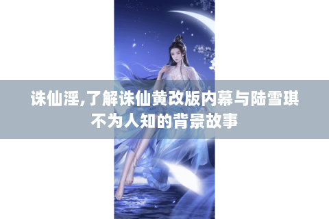 诛仙淫,了解诛仙黄改版内幕与陆雪琪不为人知的背景故事