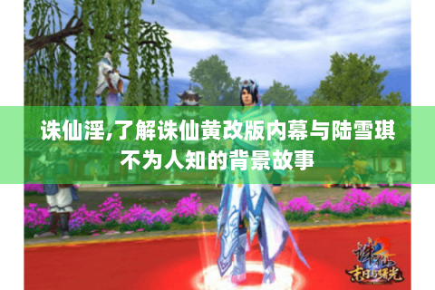 诛仙淫,了解诛仙黄改版内幕与陆雪琪不为人知的背景故事
