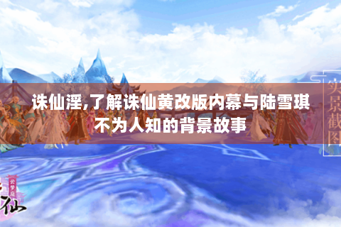 诛仙淫,了解诛仙黄改版内幕与陆雪琪不为人知的背景故事
