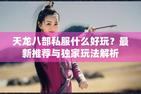 天龙八部私服什么好玩？最新推荐与独家玩法解析
