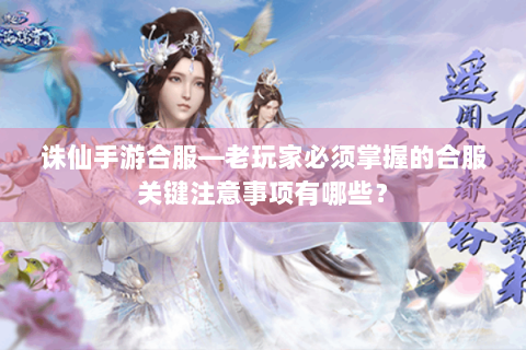 诛仙手游合服—老玩家必须掌握的合服关键注意事项有哪些？