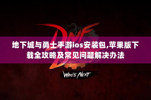 地下城与勇士手游ios安装包,苹果版下载全攻略及常见问题解决办法
