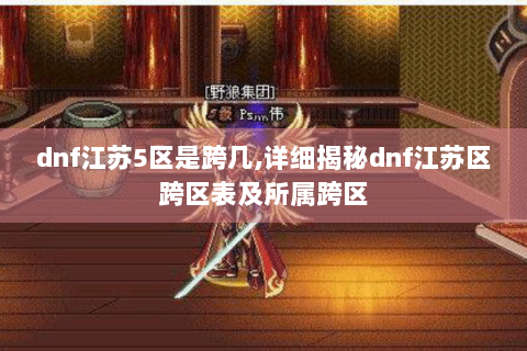 dnf江苏5区是跨几,详细揭秘dnf江苏区跨区表及所属跨区
