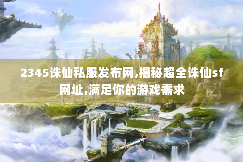 2345诛仙私服发布网,揭秘超全诛仙sf网址,满足你的游戏需求