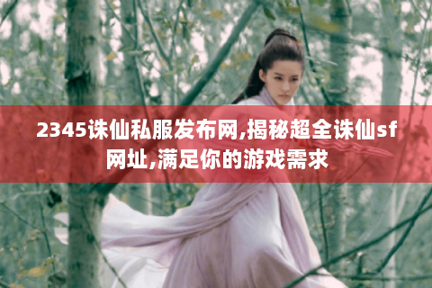 2345诛仙私服发布网,揭秘超全诛仙sf网址,满足你的游戏需求