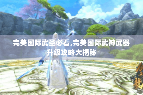 完美国际武圣必看,完美国际武神武器升级攻略大揭秘