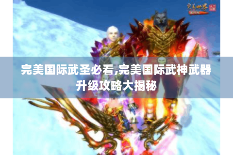 完美国际武圣必看,完美国际武神武器升级攻略大揭秘