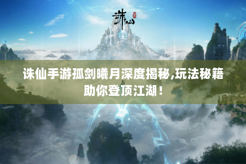 诛仙手游孤剑曦月深度揭秘,玩法秘籍助你登顶江湖！