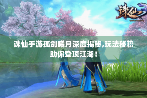 诛仙手游孤剑曦月深度揭秘,玩法秘籍助你登顶江湖！