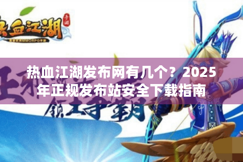 热血江湖发布网有几个？2025年正规发布站安全下载指南