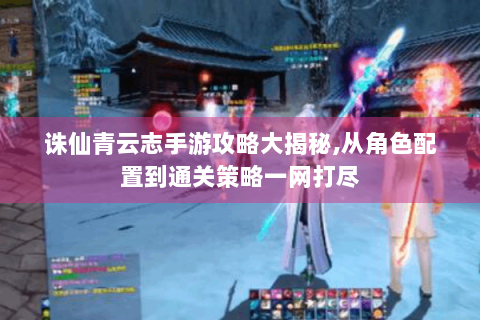 诛仙青云志手游攻略大揭秘,从角色配置到通关策略一网打尽
