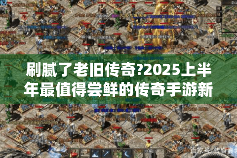 刷腻了老旧传奇?2025上半年最值得尝鲜的传奇手游新作推荐