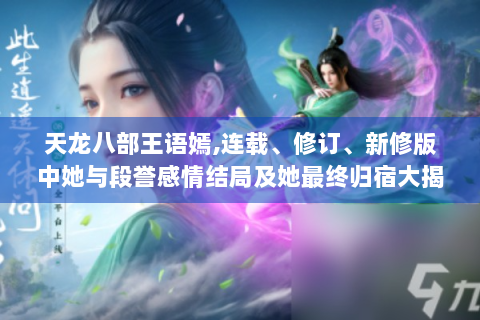天龙八部王语嫣,连载、修订、新修版中她与段誉感情结局及她最终归宿大揭秘