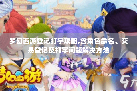 梦幻西游登记打字攻略,含角色命名、交易登记及打字问题解决方法