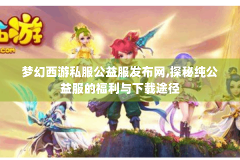 梦幻西游私服公益服发布网,探秘纯公益服的福利与下载途径