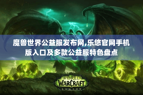 魔兽世界公益服发布网,乐悠官网手机版入口及多款公益服特色盘点