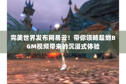 完美世界发布网易云！带你领略超燃BGM视频带来的沉浸式体验