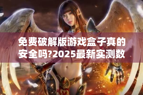 免费破解版游戏盒子真的安全吗?2025最新实测数据揭秘