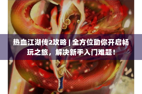 热血江湖传2攻略 | 全方位助你开启畅玩之旅，解决新手入门难题！
