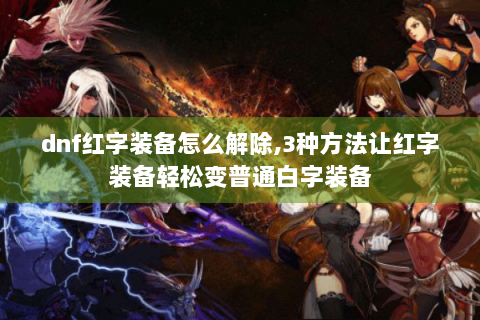dnf红字装备怎么解除,3种方法让红字装备轻松变普通白字装备