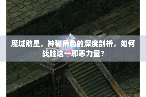 魔域煞星，神秘角色的深度剖析，如何战胜这一邪恶力量？