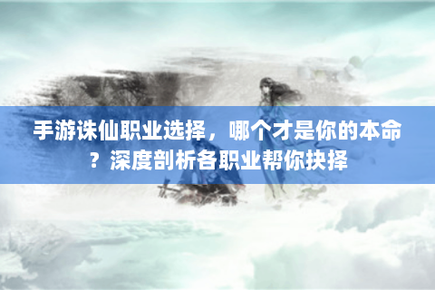 手游诛仙职业选择，哪个才是你的本命？深度剖析各职业帮你抉择