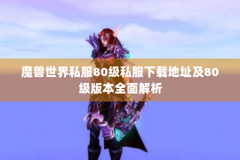 魔兽世界私服80级私服下载地址及80级版本全面解析