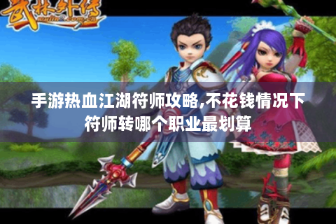 手游热血江湖符师攻略,不花钱情况下符师转哪个职业最划算