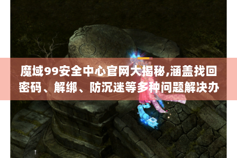 魔域99安全中心官网大揭秘,涵盖找回密码、解绑、防沉迷等多种问题解决办法