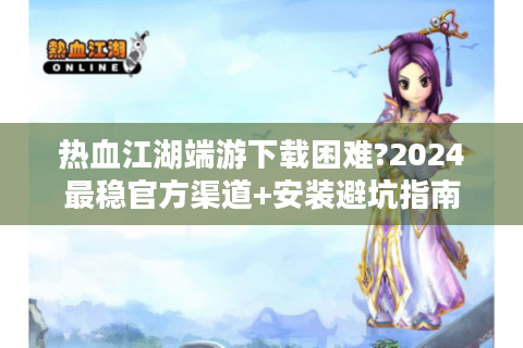 热血江湖端游下载困难?2024最稳官方渠道+安装避坑指南