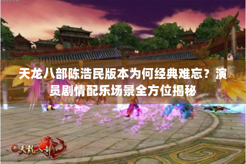 天龙八部陈浩民版本为何经典难忘？演员剧情配乐场景全方位揭秘