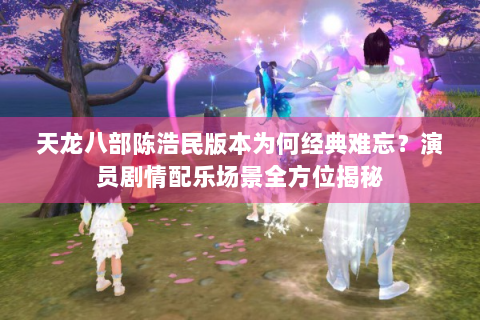 天龙八部陈浩民版本为何经典难忘？演员剧情配乐场景全方位揭秘