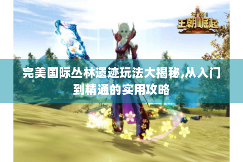 完美国际丛林遗迹玩法大揭秘,从入门到精通的实用攻略