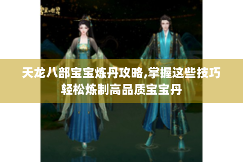 天龙八部宝宝炼丹攻略,掌握这些技巧轻松炼制高品质宝宝丹